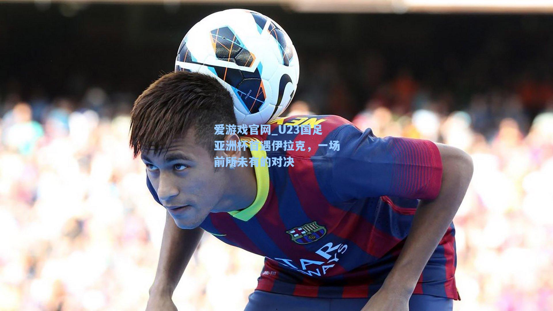 爱游戏官网_U23国足亚洲杯首遇伊拉克，一场前所未有的对决