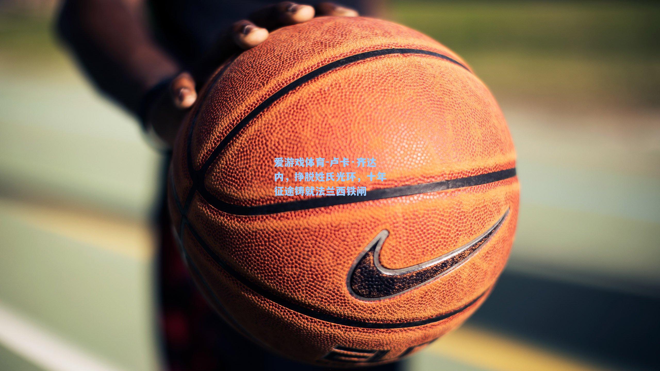 爱游戏体育-卢卡·齐达内，挣脱姓氏光环，十年征途铸就法兰西铁闸